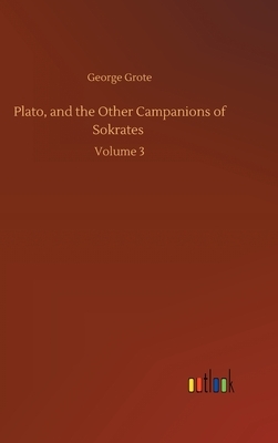 Plato, and the Other Campanions of Sokrates: Volume 3 by George Grote