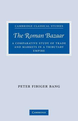The Roman Bazaar: A Comparative Study of Trade and Markets in a Tributary Empire by Peter Fibiger Bang
