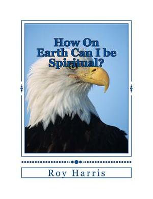 How On Earth Can I be Spiritual?: Bible study on growing spiritually by Roy Harris