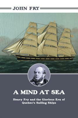 A Mind at Sea: Henry Fry and the Glorious Era of Quebec's Sailing Ships by John Fry
