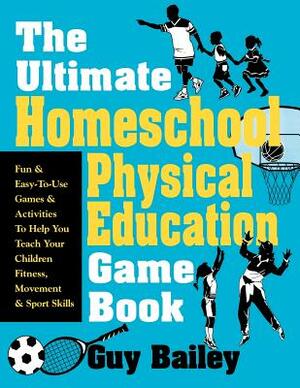 The Ultimate Homeschool Physical Education Game Book: Fun & Easy-To-Use Games & Activities to Help You Teach Your Children Fitness, Movement & Sport S by Guy Bailey