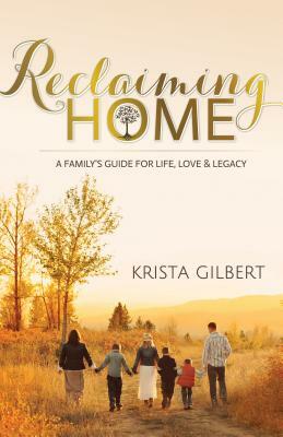 Reclaiming Home: The Family's Guide for Life, Love and Legacy by Krista Gilbert