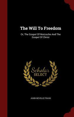 The Will to Freedom: Or, the Gospel of Nietzsche and the Gospel of Christ by John Neville Figgis