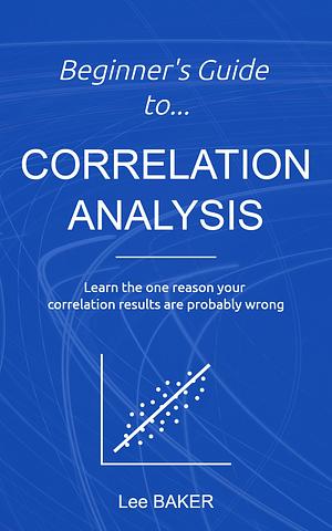 Beginner's Guide to Correlation Analysis: Learn The One Reason Your Correlation Results Are Probably Wrong by Lee Baker