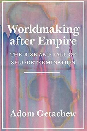 Worldmaking after Empire: The Rise and Fall of Self-Determination by Adom Getachew