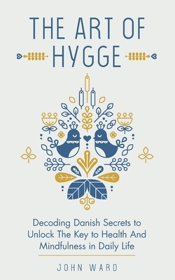 The Art of Hygge: Decoding Danish Secrets to Unlock The Key to Health And Mindfulness in Daily Life by John Ward