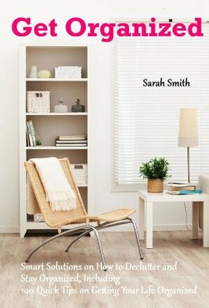 Get Organized: Smart Solutions on How to Declutter and Stay Organized, Including 100 Quick Tips on Getting Your Life Organized by Sarah Smith