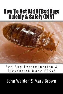 How To Get Rid Of Bed Bugs Quickly & Safely (DIY): Bed Bug Extermination & Prevention Made EASY. by John M. Walden, Mary Brown