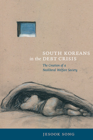 South Koreans in the Debt Crisis: The Creation of a Neoliberal Welfare Society by Jesook Song