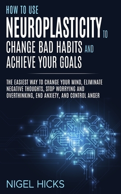 How To Use Neuroplasticity To Change Bad Habits And Achieve Your Goals: The Easiest Way To Change Your Mind, Eliminate Negative Thoughts, Stop Worryin by Nigel Hicks