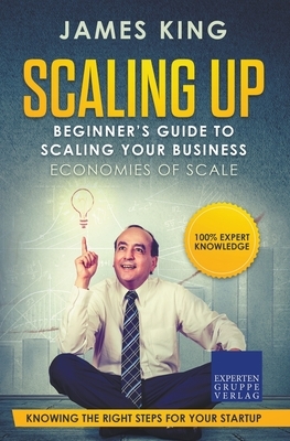 Scaling Up - Beginner's Guide To Scaling Your Business: Economies of Scale - Knowing the right steps for your business startup by James King, Claudia Kaiser