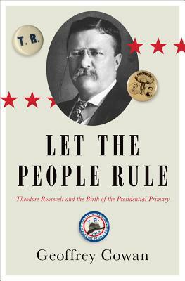 Let the People Rule: Theodore Roosevelt and the Birth of the Presidential Primary by Geoffrey Cowan