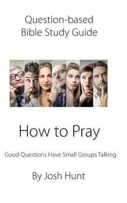 Question-based Bible Study Guide -- How to Pray: Good Questions Have Groups Talking by Josh Hunt