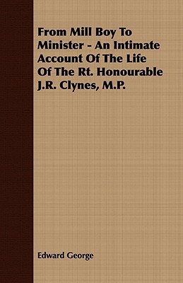 From Mill Boy to Minister - An Intimate Account of the Life of the Rt. Honourable J.R. Clynes, M.P. by Edward George