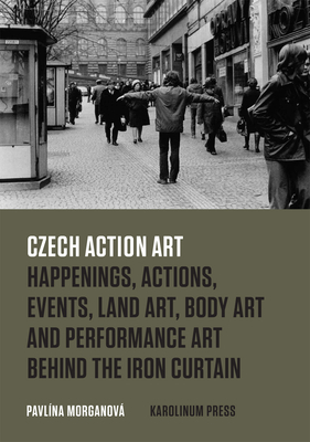 Czech Action Art: Happenings, Actions, Events, Land Art, Body Art and Performance Art Behind the Iron Curtain by Pavlína Morganová
