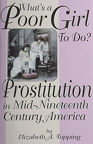 What's a Poor Girl to Do?: Prostitution in Mid-nineteenth Century America by Elizabeth A. Topping