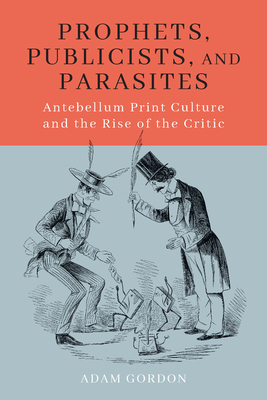 Prophets, Publicists, and Parasites: Antebellum Print Culture and the Rise of the Critic by Adam Gordon