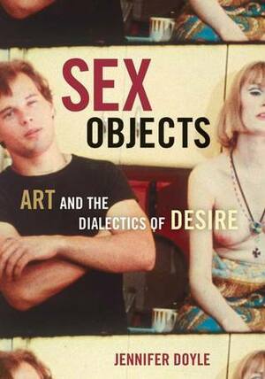 Sex Objects: Art And The Dialectics Of Desire by Jennifer Doyle