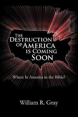 The Destruction of America Is Coming Soon: Where Is America in the Bible? by William R. Gray