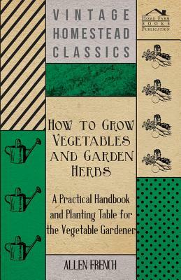 How To Grow Vegetables And Garden Herbs - A Practical Handbook And Planting Table For The Vegatable Gardener by Allen French