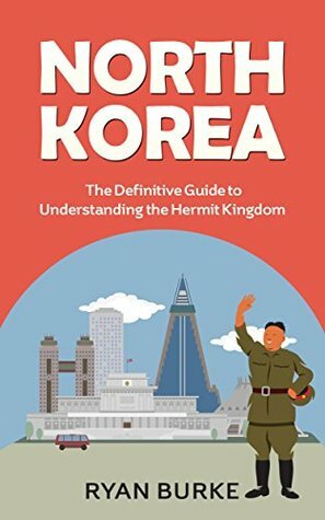 North Korea: The Definitive Guide to Understanding the Hermit Kingdom (history of Korea, division of Korea, real north Korea, escape from North Korea, kim jong un, kim jong il, nuclear weapons) by Ryan Burke