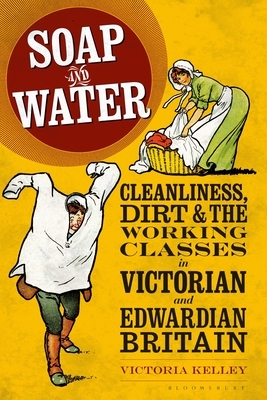 Soap and Water: Cleanliness, Dirt and the Working Classes in Victorian and Edwardian Britain by Victoria Kelley