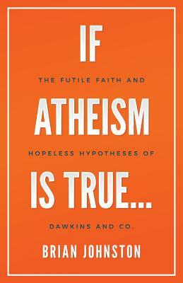 If Atheism Is True...: The Futile Faith and Hopeless Hypotheses of Dawkins and Co. by Brian Johnston