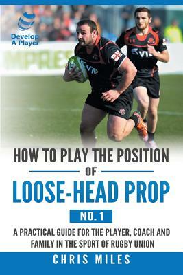 How to Play the Position of Loose-Head Prop (No. 1): A Practicl Guide for the Player, Coach and Family in the Sport of Rugby Union by Chris Miles