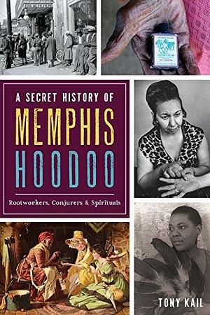 A Secret History of Memphis Hoodoo: Rootworkers, Conjurers, & Spirituals by Tony Kail, Tony Kail