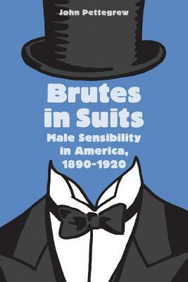 Brutes in Suits: Male Sensibility in America, 1890-1920 by John Pettegrew