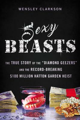 Sexy Beasts: The True Story of the "diamond Geezers" and the Record-Breaking $100 Million Hatton Garden Heist by Wensley Clarkson