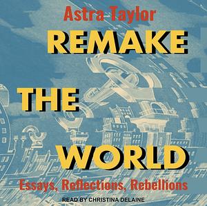 Remake the World: Essays, Reflections, Rebellions by Astra Taylor