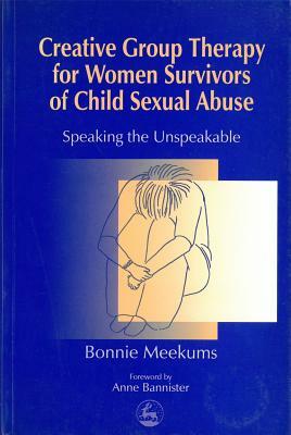 Creative Group Therapy for Women Survivors of Child Sexual Abuse: Speaking the Unspeakable by Bonnie Meekums