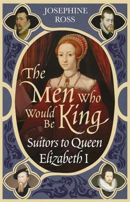 The Men Who Would Be King: Suitors to Queen Elizabeth I by Josephine Ross