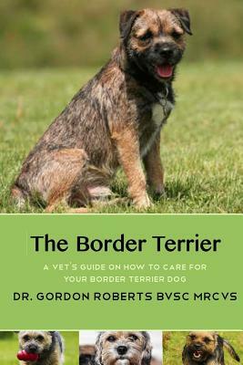 The Border Terrier: A vet's guide on how to care for your Border Terrier dog by Gordon Roberts Bvsc Mrcvs