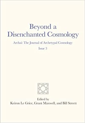 Beyond a Disenchanted Cosmology: Archai: The Journal of Archetypal Cosmology, Issue 3 by Keiron Le Grice, Grant Maxwell