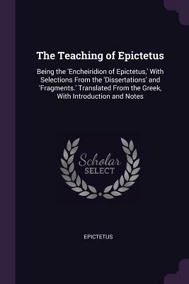 The Teaching of Epictetus: Being the 'encheiridion of Epictetus, ' with Selections from the 'dissertations' and 'fragments.' Translated from the by Epictetus