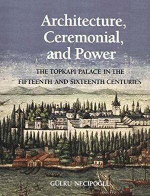 Architecture, Ceremonial, and Power: The Topkapi Palace in the Fifteenth and Sixteenth Centuries by Gülru Necipoğlu