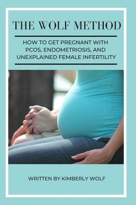 The Wolf Method: How To Get Pregnant With PCOS, Endometriosis And Unexplained Female Infertility by Kimberly Wolf