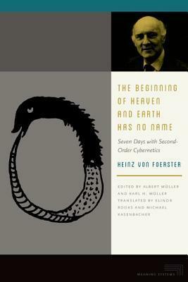 The Beginning of Heaven and Earth Has No Name: Seven Days with Second-Order Cybernetics by Albert Muller, Heinz von Foerster, Karl H. Muller