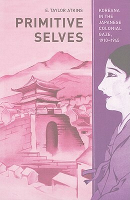 Primitive Selves: Koreana in the Japanese Colonial Gaze, 1910–1945 by E. Taylor Atkins