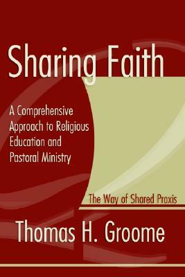 Sharing Faith: A Comprehensive Approach to Religious Education and Pastoral Ministry: The Way of Shared Praxis by Thomas Groome
