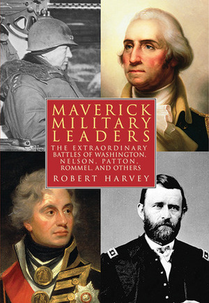 Maverick Military Leaders: The Extraordinary Battles of Washington, Nelson, Patton, Rommel, and Others by Robert Harvey