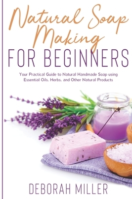 Natural Soap Making for Beginners: Your Practical Guide to Natural Handmade Soap using Essential Oils, Herbs, and Other Natural Products by Deborah Miller