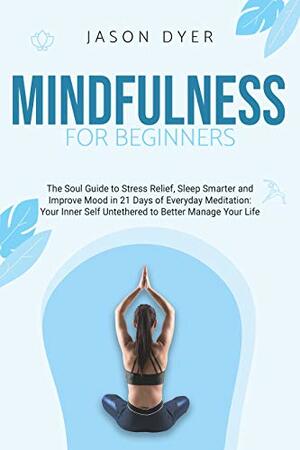 Mindfulness for Beginners: The Soul Guide to Stress Relief, Sleep Smarter and Improve Mood in 21 Days of Everyday Meditation | Your Inner Self Untethered to Better Manage Your Life by Jason Dyer