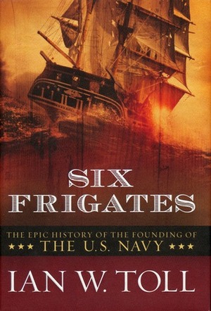 Six Frigates: The Epic History of the Founding of the U. S. Navy by Ian W. Toll