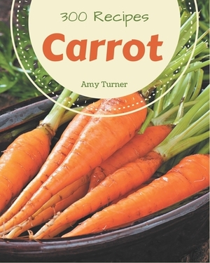300 Carrot Recipes: A Timeless Carrot Cookbook by Amy Turner