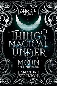 Things Magical Under the Moon: A Grim Anthology by Alexis L. Carroll, Amanda Stockton, Amanda Stockton