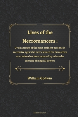 Lives of the Necromancers: Or, an Account of the Most Eminent Persons in Successive Ages, Who Have Claimed for Themselves, or to Whom Has Been Im by William Godwin