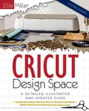 Cricut Design Space for Beginners: A Detailed, Illustrated and Updated Guide to Use Design Space. Tips and Tricks to Realize your Cricut Project Ideas by Ellie Miller